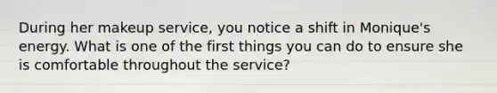 During her makeup service, you notice a shift in Monique's energy. What is one of the first things you can do to ensure she is comfortable throughout the service?