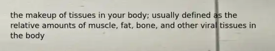 the makeup of tissues in your body; usually defined as the relative amounts of muscle, fat, bone, and other viral tissues in the body