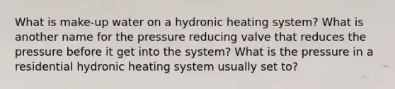 What is make-up water on a hydronic heating system? What is another name for the pressure reducing valve that reduces the pressure before it get into the system? What is the pressure in a residential hydronic heating system usually set to?