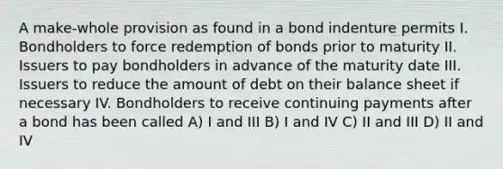 A make-whole provision as found in a bond indenture permits I. Bondholders to force redemption of bonds prior to maturity II. Issuers to pay bondholders in advance of the maturity date III. Issuers to reduce the amount of debt on their balance sheet if necessary IV. Bondholders to receive continuing payments after a bond has been called A) I and III B) I and IV C) II and III D) II and IV