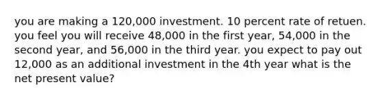 you are making a 120,000 investment. 10 percent rate of retuen. you feel you will receive 48,000 in the first year, 54,000 in the second year, and 56,000 in the third year. you expect to pay out 12,000 as an additional investment in the 4th year what is the net present value?