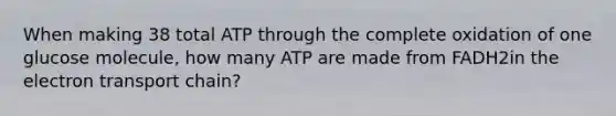 When making 38 total ATP through the complete oxidation of one glucose molecule, how many ATP are made from FADH2in <a href='https://www.questionai.com/knowledge/k57oGBr0HP-the-electron-transport-chain' class='anchor-knowledge'>the electron transport chain</a>?