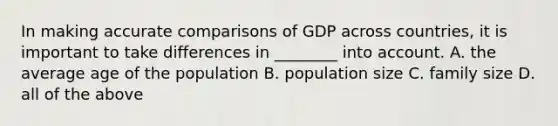 In making accurate comparisons of GDP across​ countries, it is important to take differences in​ ________ into account. A. the average age of the population B. population size C. family size D. all of the above