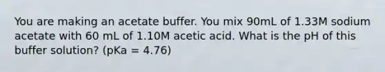 You are making an acetate buffer. You mix 90mL of 1.33M sodium acetate with 60 mL of 1.10M acetic acid. What is the pH of this buffer solution? (pKa = 4.76)