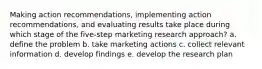 Making action recommendations, implementing action recommendations, and evaluating results take place during which stage of the five-step marketing research approach? a. define the problem b. take marketing actions c. collect relevant information d. develop findings e. develop the research plan