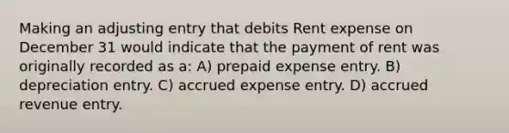 Making an adjusting entry that debits Rent expense on December 31 would indicate that the payment of rent was originally recorded as a: A) prepaid expense entry. B) depreciation entry. C) accrued expense entry. D) accrued revenue entry.