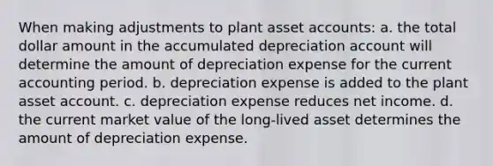 When making adjustments to plant asset accounts: a. the total dollar amount in the accumulated depreciation account will determine the amount of depreciation expense for the current accounting period. b. depreciation expense is added to the plant asset account. c. depreciation expense reduces net income. d. the current market value of the long-lived asset determines the amount of depreciation expense.