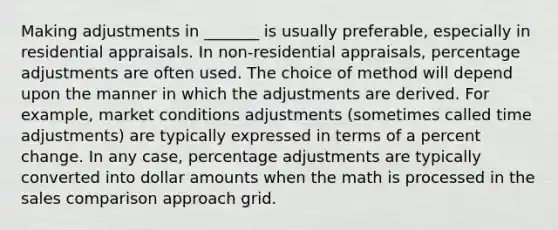 Making adjustments in _______ is usually preferable, especially in residential appraisals. In non-residential appraisals, percentage adjustments are often used. The choice of method will depend upon the manner in which the adjustments are derived. For example, market conditions adjustments (sometimes called time adjustments) are typically expressed in terms of a percent change. In any case, percentage adjustments are typically converted into dollar amounts when the math is processed in the sales comparison approach grid.