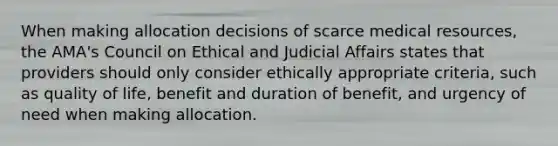 When making allocation decisions of scarce medical resources, the AMA's Council on Ethical and Judicial Affairs states that providers should only consider ethically appropriate criteria, such as quality of life, benefit and duration of benefit, and urgency of need when making allocation.