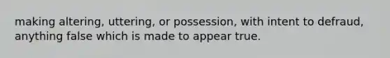 making altering, uttering, or possession, with intent to defraud, anything false which is made to appear true.