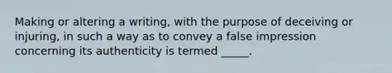 Making or altering a writing, with the purpose of deceiving or injuring, in such a way as to convey a false impression concerning its authenticity is termed _____.