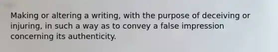 Making or altering a writing, with the purpose of deceiving or injuring, in such a way as to convey a false impression concerning its authenticity.