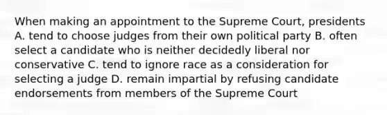 When making an appointment to the Supreme Court, presidents A. tend to choose judges from their own political party B. often select a candidate who is neither decidedly liberal nor conservative C. tend to ignore race as a consideration for selecting a judge D. remain impartial by refusing candidate endorsements from members of the Supreme Court