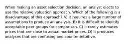 When making an asset selection decision, an analyst elects to use the relative valuation approach. Which of the following is a disadvantage of this approach? A) It requires a large number of assumptions to produce an analysis. B) It is difficult to identify acceptable peer groups for comparison. C) It rarely estimates prices that are close to actual market prices. D) It produces analyses that are confusing and counter-intuitive.