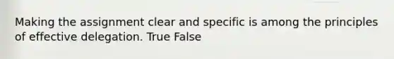 Making the assignment clear and specific is among the principles of effective delegation. True False