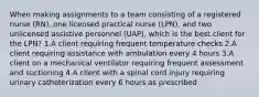 When making assignments to a team consisting of a registered nurse (RN), one licensed practical nurse (LPN), and two unlicensed assistive personnel (UAP), which is the best client for the LPN? 1.A client requiring frequent temperature checks 2.A client requiring assistance with ambulation every 4 hours 3.A client on a mechanical ventilator requiring frequent assessment and suctioning 4.A client with a spinal cord injury requiring urinary catheterization every 6 hours as prescribed