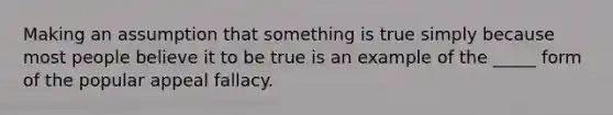 Making an assumption that something is true simply because most people believe it to be true is an example of the _____ form of the popular appeal fallacy.