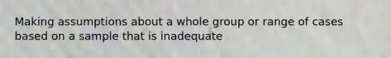 Making assumptions about a whole group or range of cases based on a sample that is inadequate