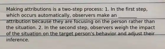 Making attributions is a two-step process: 1. In the first step, which occurs automatically, observers make an ________ attribution because they are focusing on the person rather than the situation. 2. In the second step, observers weigh the impact of the situation on the target person's behavior and adjust their inference.