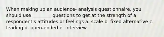 When making up an audience- analysis questionnaire, you should use ________ questions to get at the strength of a respondent's attitudes or feelings a. scale b. fixed alternative c. leading d. open-ended e. interview