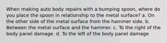 When making auto body repairs with a bumping spoon, where do you place the spoon in relationship to the metal surface? a. On the other side of the metal surface from the hammer side. b. Between the metal surface and the hammer. c. To the right of the body panel damage. d. To the left of the body panel damage