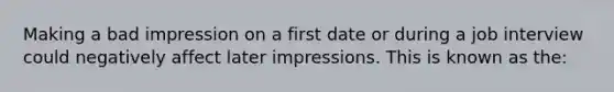 Making a bad impression on a first date or during a job interview could negatively affect later impressions. This is known as the: