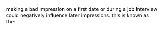 making a bad impression on a first date or during a job interview could negatively influence later impressions. this is known as the: