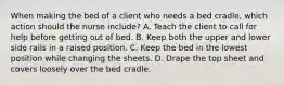 When making the bed of a client who needs a bed cradle, which action should the nurse include? A. Teach the client to call for help before getting out of bed. B. Keep both the upper and lower side rails in a raised position. C. Keep the bed in the lowest position while changing the sheets. D. Drape the top sheet and covers loosely over the bed cradle.