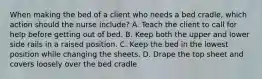 When making the bed of a client who needs a bed cradle, which action should the nurse include? A. Teach the client to call for help before getting out of bed. B. Keep both the upper and lower side rails in a raised position. C. Keep the bed in the lowest position while changing the sheets. D. Drape the top sheet and covers loosely over the bed cradle