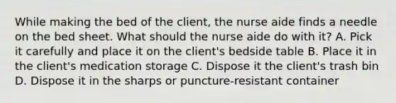 While making the bed of the client, the nurse aide finds a needle on the bed sheet. What should the nurse aide do with it? A. Pick it carefully and place it on the client's bedside table B. Place it in the client's medication storage C. Dispose it the client's trash bin D. Dispose it in the sharps or puncture-resistant container