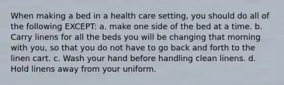 When making a bed in a health care setting, you should do all of the following EXCEPT: a. make one side of the bed at a time. b. Carry linens for all the beds you will be changing that morning with you, so that you do not have to go back and forth to the linen cart. c. Wash your hand before handling clean linens. d. Hold linens away from your uniform.