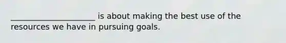 _____________________ is about making the best use of the resources we have in pursuing goals.