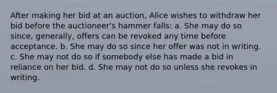 After making her bid at an auction, Alice wishes to withdraw her bid before the auctioneer's hammer falls: a. She may do so since, generally, offers can be revoked any time before acceptance. b. She may do so since her offer was not in writing. c. She may not do so if somebody else has made a bid in reliance on her bid. d. She may not do so unless she revokes in writing.