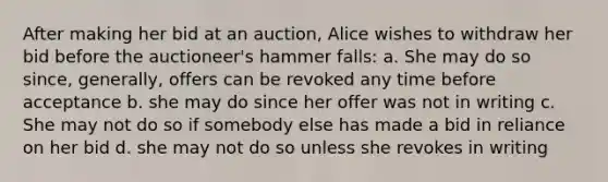 After making her bid at an auction, Alice wishes to withdraw her bid before the auctioneer's hammer falls: a. She may do so since, generally, offers can be revoked any time before acceptance b. she may do since her offer was not in writing c. She may not do so if somebody else has made a bid in reliance on her bid d. she may not do so unless she revokes in writing