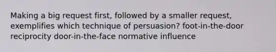 Making a big request first, followed by a smaller request, exemplifies which technique of persuasion? foot-in-the-door reciprocity door-in-the-face normative influence