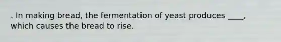 . In making bread, the fermentation of yeast produces ____, which causes the bread to rise.