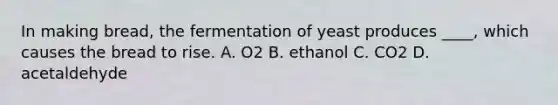 In making bread, the fermentation of yeast produces ____, which causes the bread to rise. A. O2 B. ethanol C. CO2 D. acetaldehyde