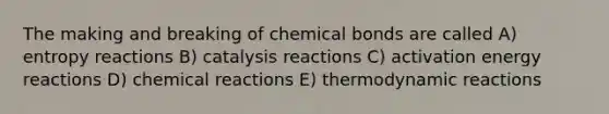 The making and breaking of chemical bonds are called A) entropy reactions B) catalysis reactions C) activation energy reactions D) <a href='https://www.questionai.com/knowledge/kc6NTom4Ep-chemical-reactions' class='anchor-knowledge'>chemical reactions</a> E) thermodynamic reactions