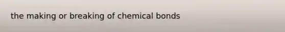 the making or breaking of chemical bonds