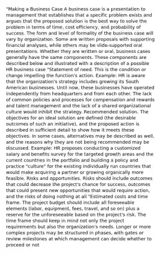 "Making a Business Case A business case is a presentation to management that establishes that a specific problem exists and argues that the proposed solution is the best way to solve the problem in terms of time, cost efficiency, and probability of success. The form and level of formality of the business case will vary by organization. Some are written proposals with supporting financial analyses, while others may be slide-supported oral presentations. Whether they are written or oral, business cases generally have the same components. These components are described below and illustrated with a description of a possible HR business case "Statement of need. This is the condition or change impelling the function's action. Example: HR is aware that the organization's strategy includes growing its South American businesses. Until now, these businesses have operated independently from headquarters and from each other. The lack of common policies and processes for compensation and rewards and talent management and the lack of a shared organizational culture would inhibit the strategy. Recommended solution. The objectives for an ideal solution are defined (the desirable outcomes of such an initiative), and the proposed action is described in sufficient detail to show how it meets these objectives. In some cases, alternatives may be described as well, and the reasons why they are not being recommended may be discussed. Example: HR proposes conducting a customized salary and benefits survey for the targeted growth areas and the current countries in the portfolio and building a policy and practice "culture" for the existing individually run countries that would make acquiring a partner or growing organically more feasible. Risks and opportunities. Risks should include outcomes that could decrease the project's chance for success, outcomes that could present new opportunities that would require action, and the risks of doing nothing at all "Estimated costs and time frame. The project budget should include all foreseeable elements (labor, equipment, fees, travel, and so on) plus a reserve for the unforeseeable based on the project's risk. The time frame should keep in mind not only the project requirements but also the organization's needs. Longer or more complex projects may be structured in phases, with gates or review milestones at which management can decide whether to proceed or not