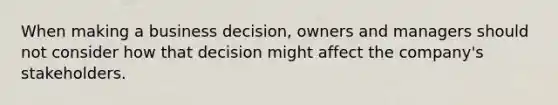 When making a business decision, owners and managers should not consider how that decision might affect the company's stakeholders.