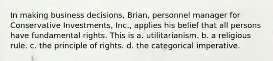 In making business decisions, Brian, personnel manager for Conservative Investments, Inc., applies his belief that all persons have fundamental rights. This is a. utilitarianism. b. a religious rule. c. the principle of rights. d. the categorical imperative.