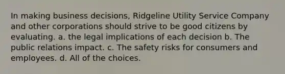 In making business decisions, Ridgeline Utility Service Company and other corporations should strive to be good citizens by evaluating. a. the legal implications of each decision b. The public relations impact. c. The safety risks for consumers and employees. d. All of the choices.