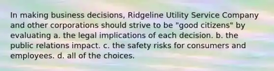 In making business decisions, Ridgeline Utility Service Company and other corporations should strive to be "good citizens" by evaluating a. the legal implications of each decision. b. the public relations impact. c. the safety risks for consumers and employees. d. all of the choices.