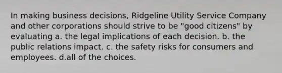 In making business decisions, Ridgeline Utility Service Company and other corporations should strive to be "good citizens" by evaluating a. the legal implications of each decision. b. the public relations impact. c. the safety risks for consumers and employees. d.all of the choices.