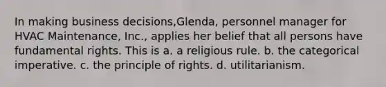 In making business decisions,Glenda, personnel manager for HVAC Maintenance, Inc., applies her belief that all persons have fundamental rights. This is a. a religious rule. b. the categorical imperative. c. the principle of rights. d. utilitarianism.