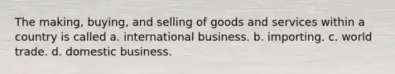 The making, buying, and selling of goods and services within a country is called a. international business. b. importing. c. world trade. d. domestic business.