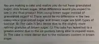 You are making a cake and realize you do not have granulated sugar, only brown sugar. What difference would you expect to see in the final product from using brown sugar instead of granulated sugar? A) There would be no difference in the two cakes since granulated sugar and brown sugar are both types of sucrose. B) The cake is less dense due to the slightly more refined granules of brown sugar. C) The cake has leavened to a greater extent due to the air pockets being able to expand more. D) The cake is more dense due to the molasses content in brown sugar.