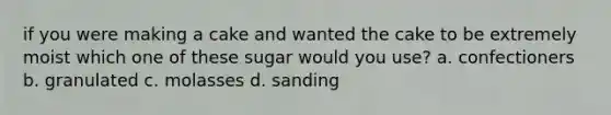 if you were making a cake and wanted the cake to be extremely moist which one of these sugar would you use? a. confectioners b. granulated c. molasses d. sanding