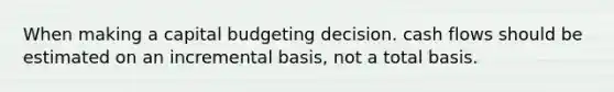 When making a capital budgeting decision. cash flows should be estimated on an incremental basis, not a total basis.